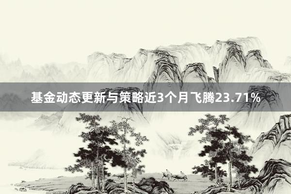 基金动态更新与策略近3个月飞腾23.71%