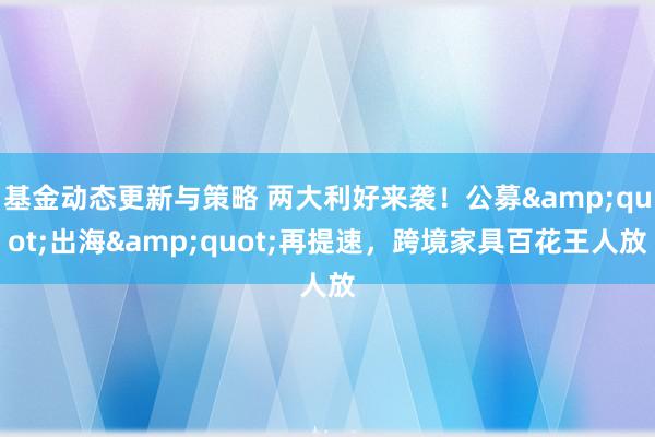 基金动态更新与策略 两大利好来袭！公募&quot;出海&quot;再提速，跨境家具百花王人放