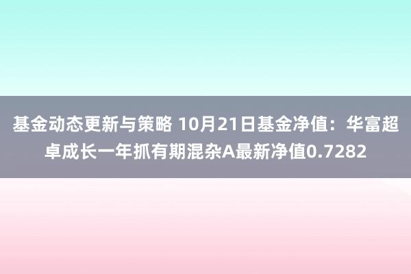 基金动态更新与策略 10月21日基金净值：华富超卓成长一年抓有期混杂A最新净值0.7282