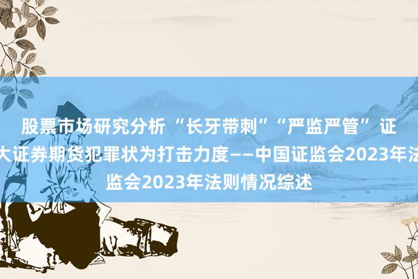 股票市场研究分析 “长牙带刺”“严监严管” 证监会延续加大证券期货犯罪状为打击力度——中国证监会2023年法则情况综述