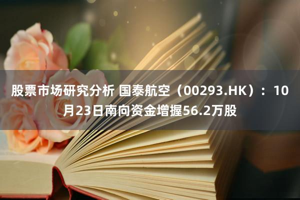 股票市场研究分析 国泰航空（00293.HK）：10月23日南向资金增握56.2万股