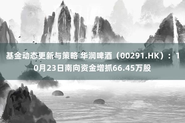 基金动态更新与策略 华润啤酒（00291.HK）：10月23日南向资金增抓66.45万股