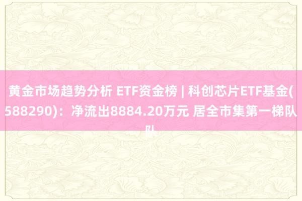 黄金市场趋势分析 ETF资金榜 | 科创芯片ETF基金(588290)：净流出8884.20万元 居全市集第一梯队