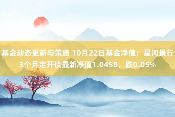 基金动态更新与策略 10月22日基金净值：星河景行3个月定开债最新净值1.0458，跌0.05%