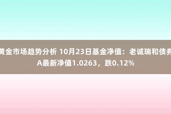 黄金市场趋势分析 10月23日基金净值：老诚瑞和债券A最新净值1.0263，跌0.12%