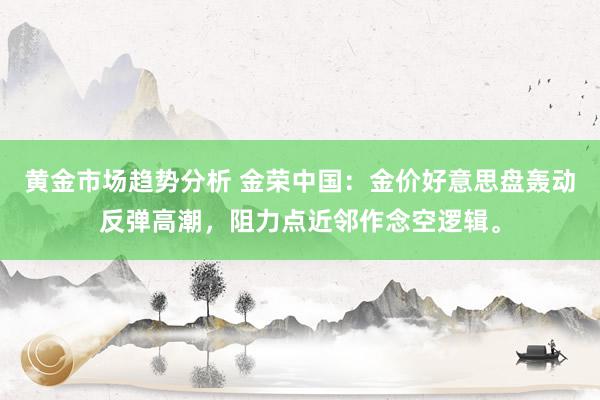 黄金市场趋势分析 金荣中国：金价好意思盘轰动反弹高潮，阻力点近邻作念空逻辑。