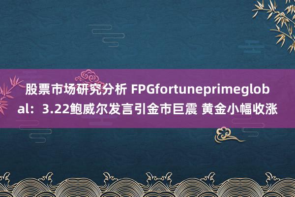 股票市场研究分析 FPGfortuneprimeglobal：3.22鲍威尔发言引金市巨震 黄金小幅收涨