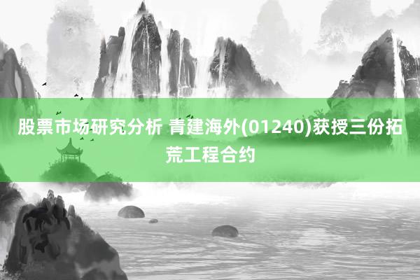 股票市场研究分析 青建海外(01240)获授三份拓荒工程合约