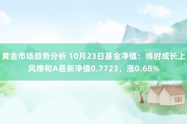 黄金市场趋势分析 10月23日基金净值：博时成长上风搀和A最新净值0.7723，涨0.68%