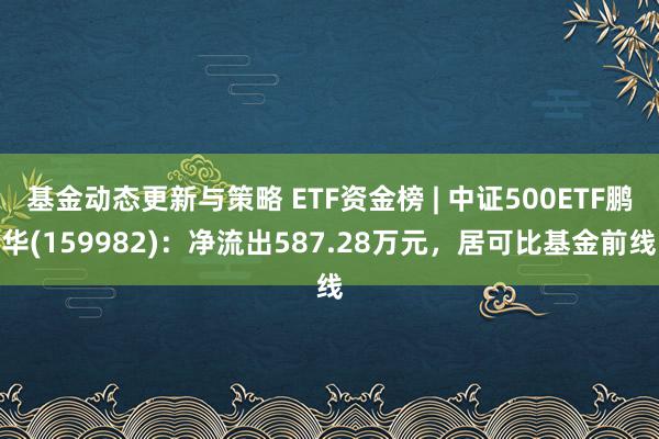 基金动态更新与策略 ETF资金榜 | 中证500ETF鹏华(159982)：净流出587.28万元，居可比基金前线