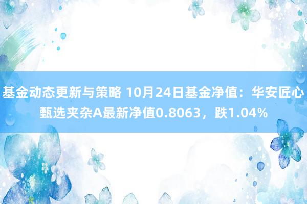 基金动态更新与策略 10月24日基金净值：华安匠心甄选夹杂A最新净值0.8063，跌1.04%