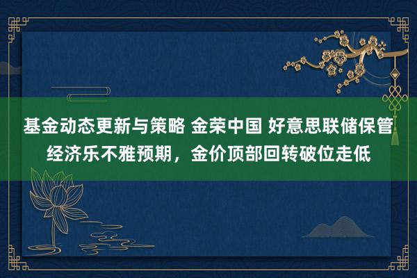 基金动态更新与策略 金荣中国 好意思联储保管经济乐不雅预期，金价顶部回转破位走低