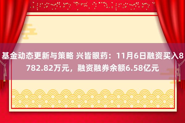 基金动态更新与策略 兴皆眼药：11月6日融资买入8782.82万元，融资融券余额6.58亿元