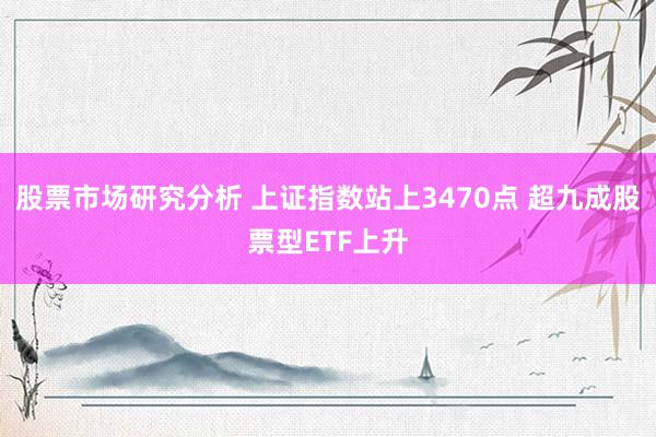 股票市场研究分析 上证指数站上3470点 超九成股票型ETF上升