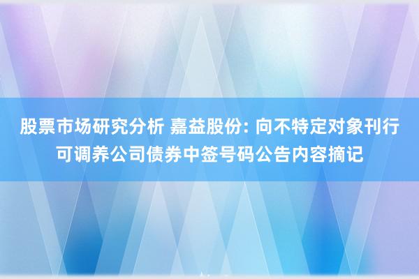 股票市场研究分析 嘉益股份: 向不特定对象刊行可调养公司债券中签号码公告内容摘记