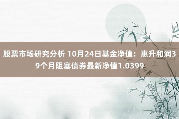 股票市场研究分析 10月24日基金净值：惠升和润39个月阻塞债券最新净值1.0399