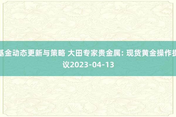 基金动态更新与策略 大田专家贵金属: 现货黄金操作提议2023-04-13