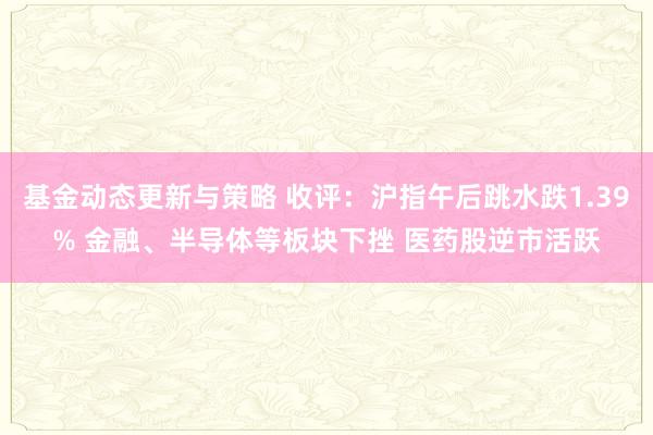 基金动态更新与策略 收评：沪指午后跳水跌1.39% 金融、半导体等板块下挫 医药股逆市活跃