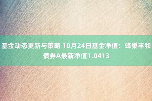 基金动态更新与策略 10月24日基金净值：蜂巢丰和债券A最新净值1.0413