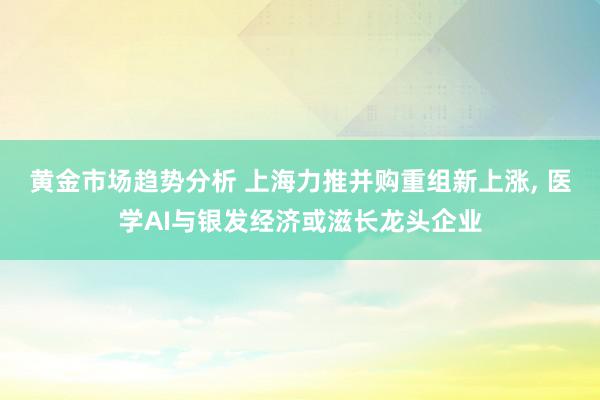 黄金市场趋势分析 上海力推并购重组新上涨, 医学AI与银发经济或滋长龙头企业