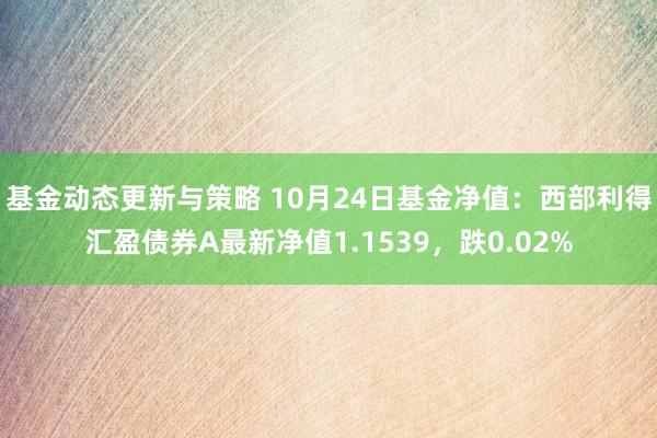 基金动态更新与策略 10月24日基金净值：西部利得汇盈债券A最新净值1.1539，跌0.02%