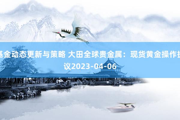 基金动态更新与策略 大田全球贵金属：现货黄金操作提议2023-04-06