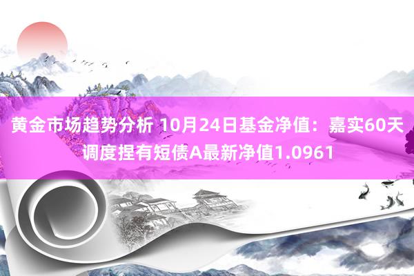 黄金市场趋势分析 10月24日基金净值：嘉实60天调度捏有短债A最新净值1.0961