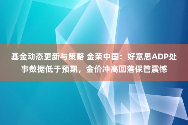 基金动态更新与策略 金荣中国：好意思ADP处事数据低于预期，金价冲高回落保管震憾