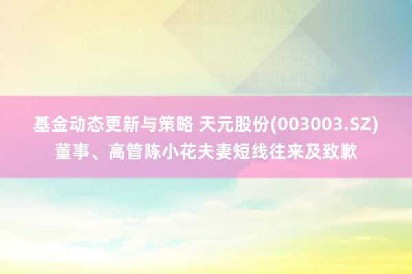 基金动态更新与策略 天元股份(003003.SZ)董事、高管陈小花夫妻短线往来及致歉