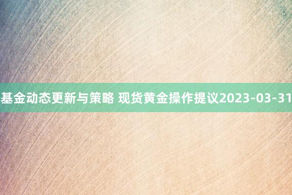 基金动态更新与策略 现货黄金操作提议2023-03-31