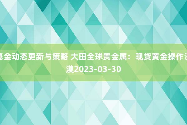 基金动态更新与策略 大田全球贵金属：现货黄金操作淡漠2023-03-30