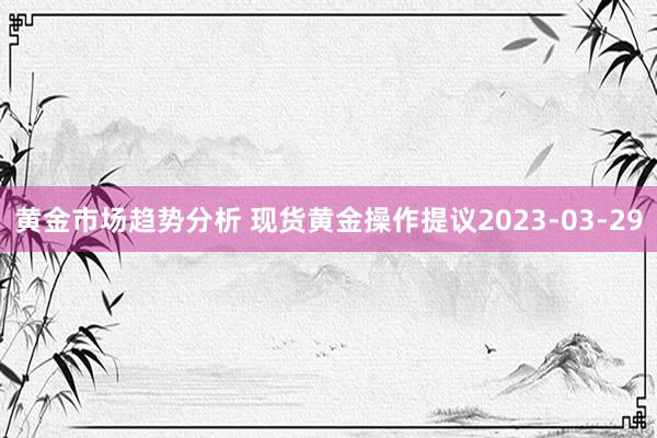 黄金市场趋势分析 现货黄金操作提议2023-03-29