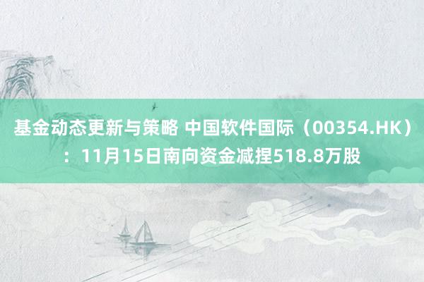 基金动态更新与策略 中国软件国际（00354.HK）：11月15日南向资金减捏518.8万股