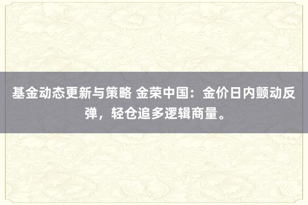 基金动态更新与策略 金荣中国：金价日内颤动反弹，轻仓追多逻辑商量。