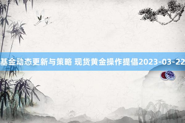 基金动态更新与策略 现货黄金操作提倡2023-03-22