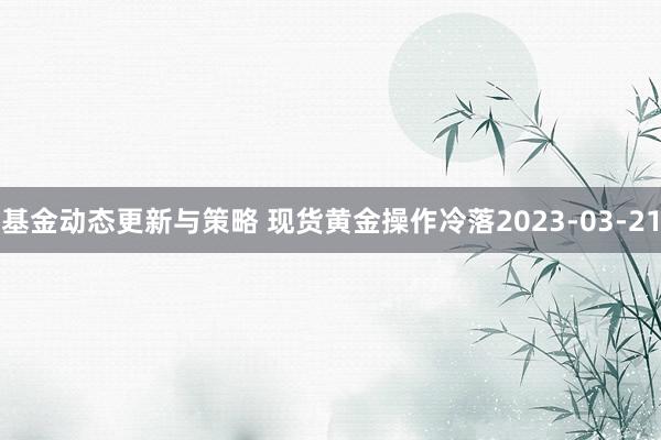 基金动态更新与策略 现货黄金操作冷落2023-03-21