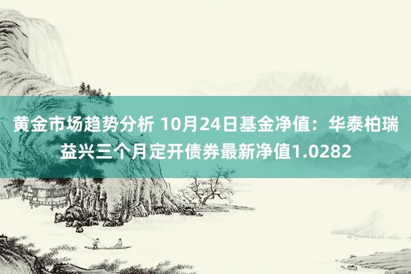 黄金市场趋势分析 10月24日基金净值：华泰柏瑞益兴三个月定开债券最新净值1.0282