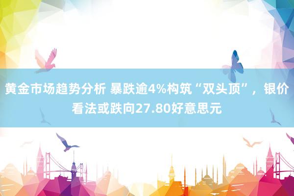 黄金市场趋势分析 暴跌逾4%构筑“双头顶”，银价看法或跌向27.80好意思元