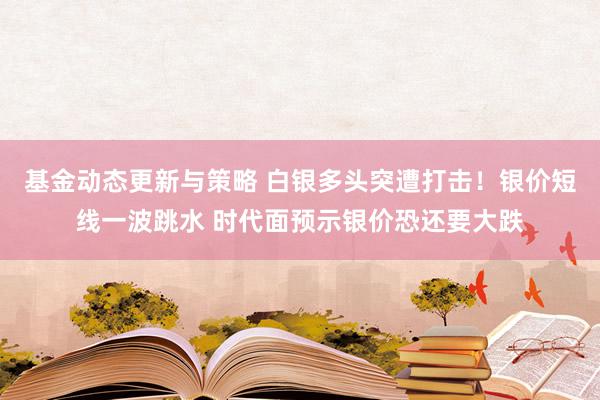 基金动态更新与策略 白银多头突遭打击！银价短线一波跳水 时代面预示银价恐还要大跌