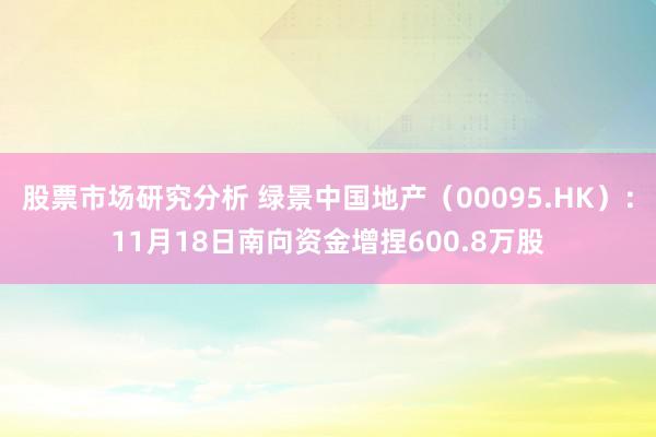 股票市场研究分析 绿景中国地产（00095.HK）：11月18日南向资金增捏600.8万股