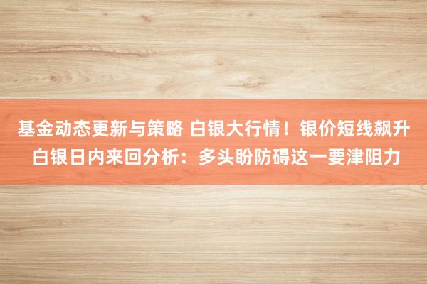 基金动态更新与策略 白银大行情！银价短线飙升 白银日内来回分析：多头盼防碍这一要津阻力