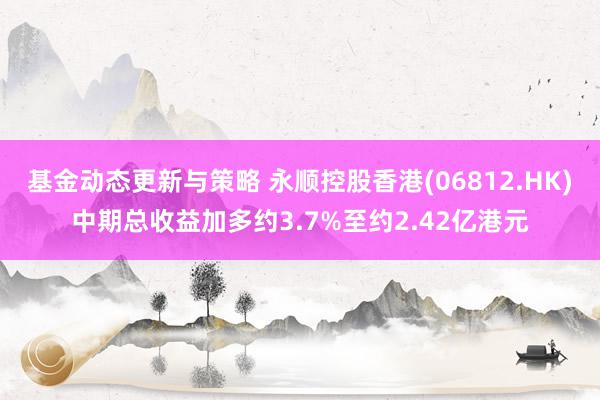 基金动态更新与策略 永顺控股香港(06812.HK)中期总收益加多约3.7%至约2.42亿港元