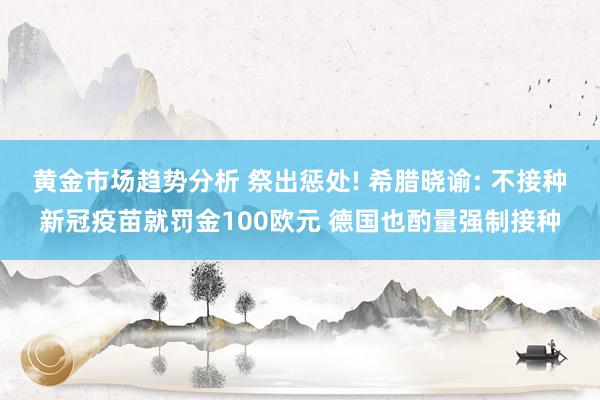 黄金市场趋势分析 祭出惩处! 希腊晓谕: 不接种新冠疫苗就罚金100欧元 德国也酌量强制接种