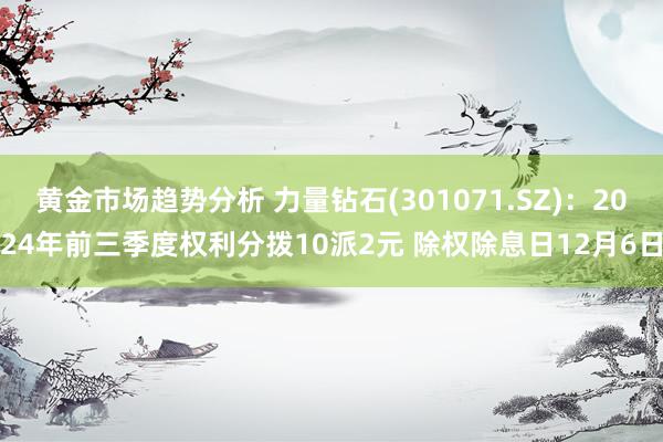 黄金市场趋势分析 力量钻石(301071.SZ)：2024年前三季度权利分拨10派2元 除权除息日12月6日