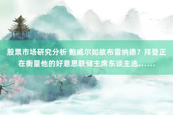 股票市场研究分析 鲍威尔如故布雷纳德？拜登正在衡量他的好意思联储主席东谈主选……