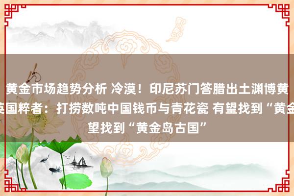 黄金市场趋势分析 冷漠！印尼苏门答腊出土渊博黄金珠宝 英国粹者：打捞数吨中国钱币与青花瓷 有望找到“黄金岛古国”