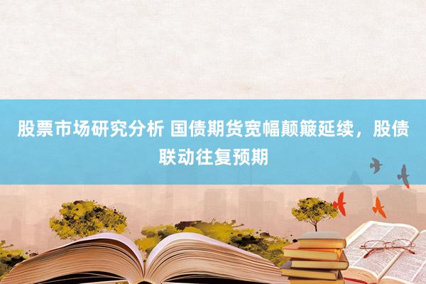 股票市场研究分析 国债期货宽幅颠簸延续，股债联动往复预期