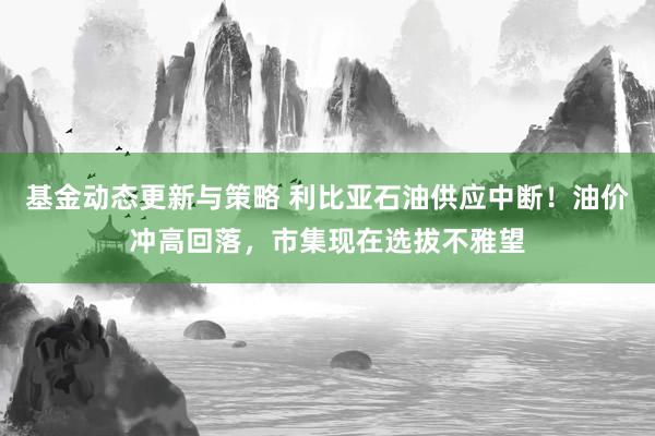 基金动态更新与策略 利比亚石油供应中断！油价冲高回落，市集现在选拔不雅望