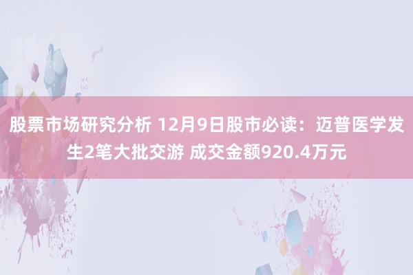 股票市场研究分析 12月9日股市必读：迈普医学发生2笔大批交游 成交金额920.4万元