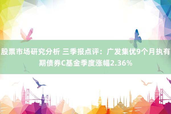 股票市场研究分析 三季报点评：广发集优9个月执有期债券C基金季度涨幅2.36%